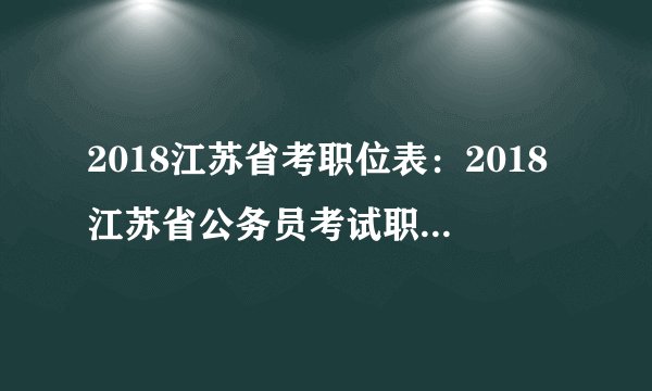 2018江苏省考职位表：2018江苏省公务员考试职位表下载地址