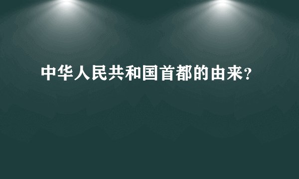 中华人民共和国首都的由来？