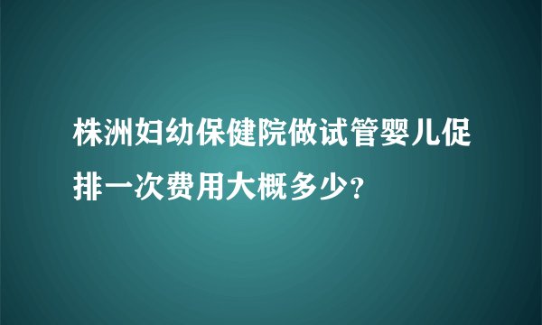 株洲妇幼保健院做试管婴儿促排一次费用大概多少？
