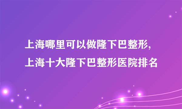 上海哪里可以做隆下巴整形,上海十大隆下巴整形医院排名