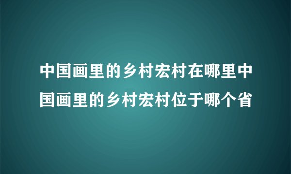 中国画里的乡村宏村在哪里中国画里的乡村宏村位于哪个省