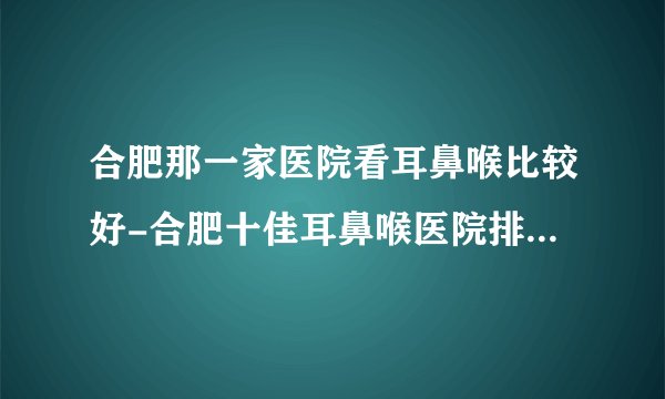 合肥那一家医院看耳鼻喉比较好-合肥十佳耳鼻喉医院排行名单？