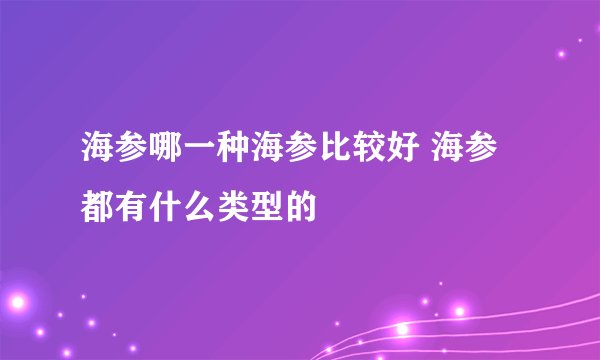 海参哪一种海参比较好 海参都有什么类型的