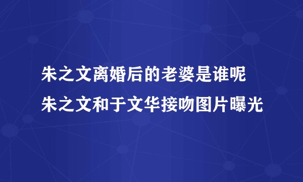 朱之文离婚后的老婆是谁呢 朱之文和于文华接吻图片曝光
