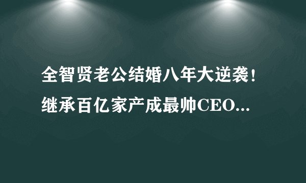 全智贤老公结婚八年大逆袭！继承百亿家产成最帅CEO，女神变阔太