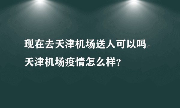 现在去天津机场送人可以吗。天津机场疫情怎么样？