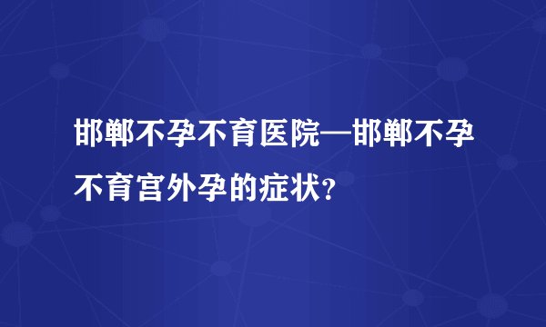 邯郸不孕不育医院—邯郸不孕不育宫外孕的症状？