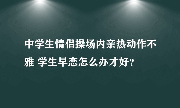 中学生情侣操场内亲热动作不雅 学生早恋怎么办才好？