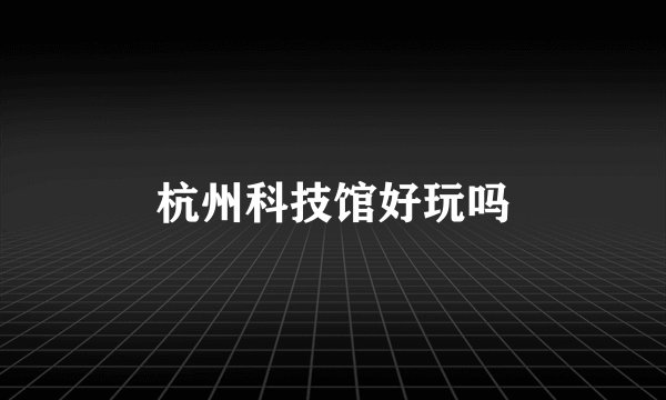 杭州科技馆好玩吗