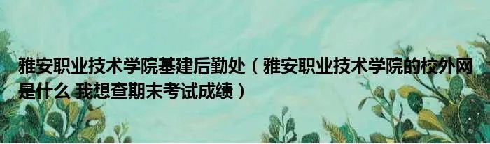 雅安职业技术学院基建后勤处（雅安职业技术学院的校外网是什么 我想查期末考试成绩）