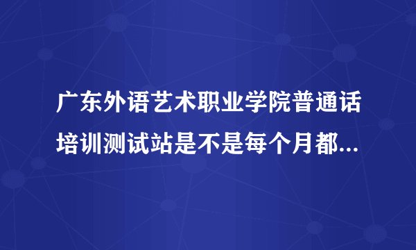 广东外语艺术职业学院普通话培训测试站是不是每个月都能考普通话？