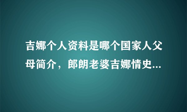 吉娜个人资料是哪个国家人父母简介，郎朗老婆吉娜情史历任男朋友