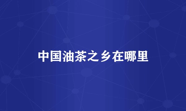 中国油茶之乡在哪里