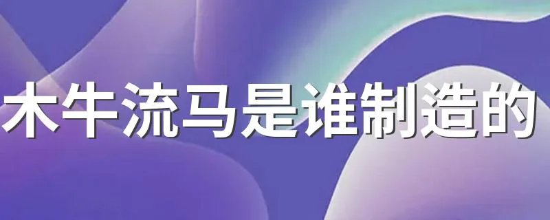 木牛流马是谁制造的 木牛流马是谁发明的?