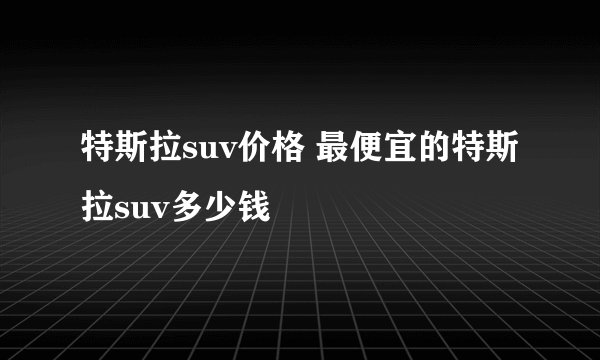 特斯拉suv价格 最便宜的特斯拉suv多少钱