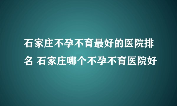 石家庄不孕不育最好的医院排名 石家庄哪个不孕不育医院好