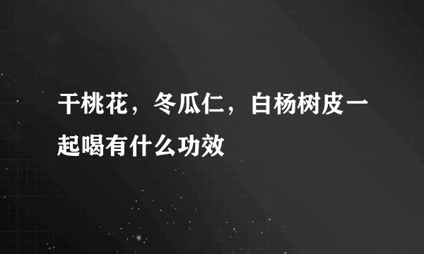 干桃花，冬瓜仁，白杨树皮一起喝有什么功效