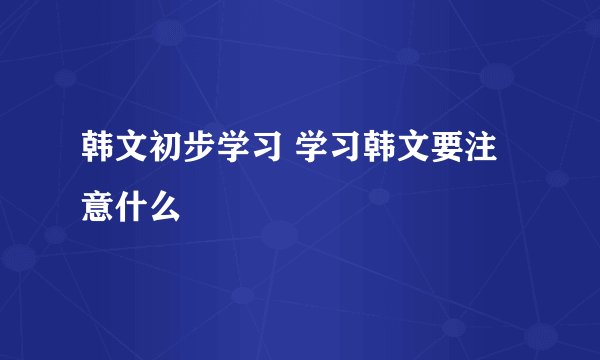 韩文初步学习 学习韩文要注意什么