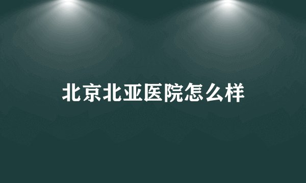 北京北亚医院怎么样