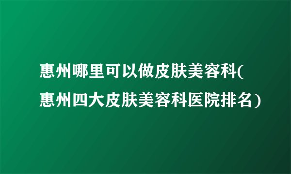 惠州哪里可以做皮肤美容科(惠州四大皮肤美容科医院排名)