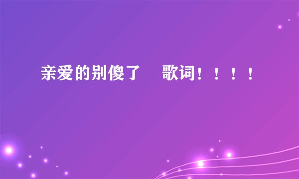 亲爱的别傻了    歌词！！！！