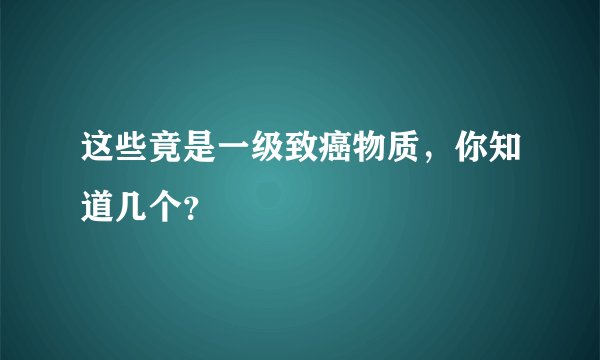 这些竟是一级致癌物质，你知道几个？