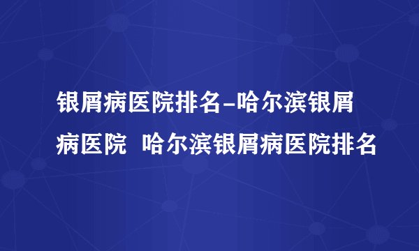 银屑病医院排名-哈尔滨银屑病医院  哈尔滨银屑病医院排名