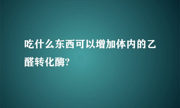吃什么东西可以增加体内的乙醛转化酶?