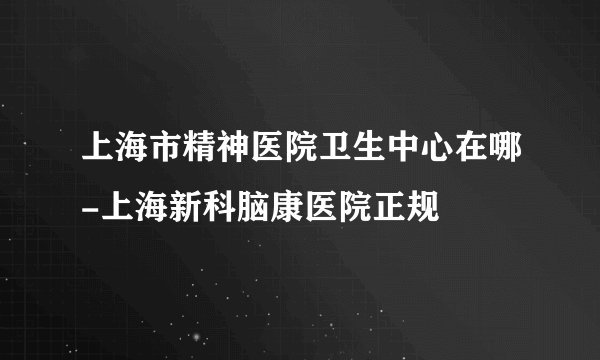 上海市精神医院卫生中心在哪-上海新科脑康医院正规