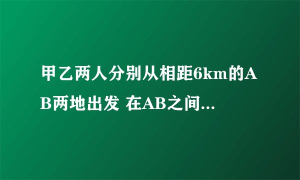 甲乙两人分别从相距6km的AB两地出发 在AB之间往返走 甲的速度是6km每小
