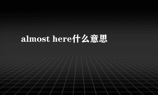 almost here什么意思