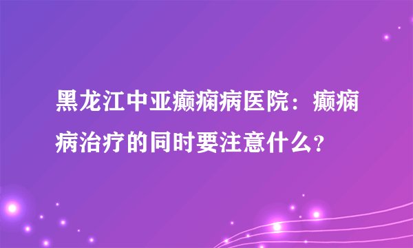 黑龙江中亚癫痫病医院：癫痫病治疗的同时要注意什么？