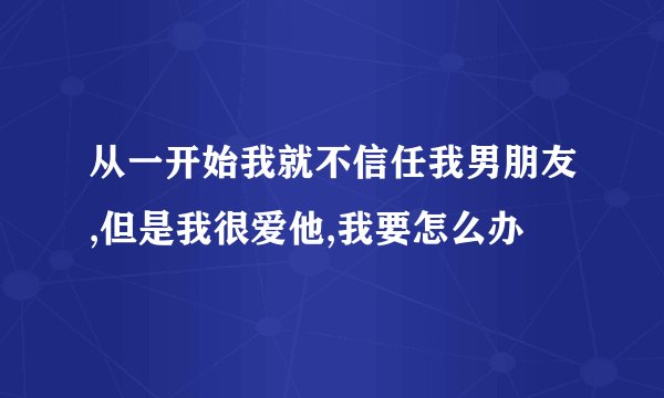 从一开始我就不信任我男朋友,但是我很爱他,我要怎么办