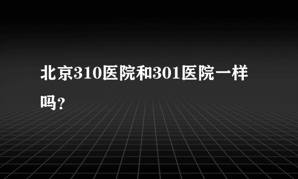 北京310医院和301医院一样吗？