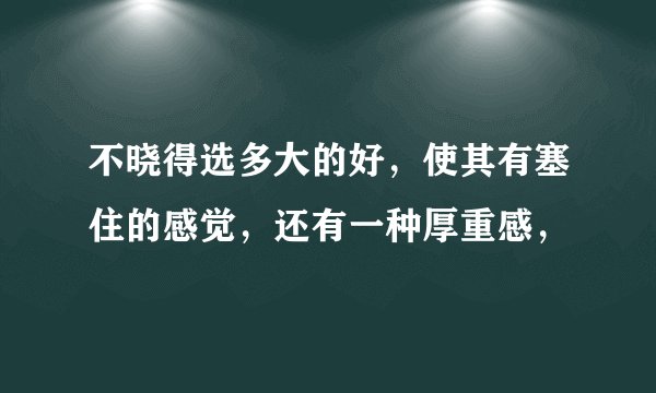 不晓得选多大的好，使其有塞住的感觉，还有一种厚重感，