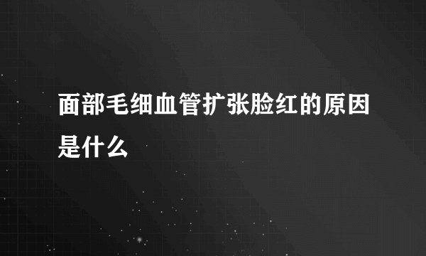 面部毛细血管扩张脸红的原因是什么