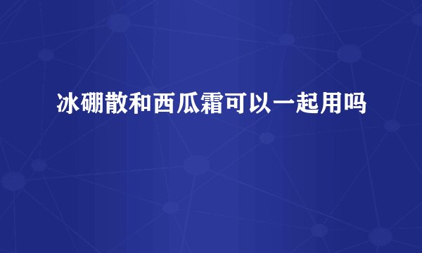 冰硼散和西瓜霜可以一起用吗