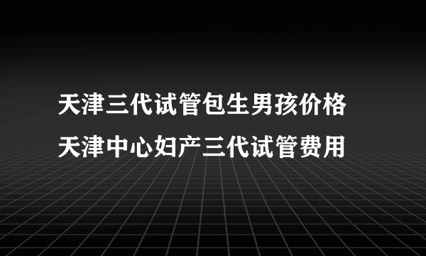 天津三代试管包生男孩价格 天津中心妇产三代试管费用