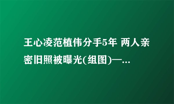 王心凌范植伟分手5年 两人亲密旧照被曝光(组图)——飞外网