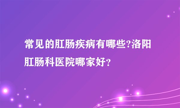 常见的肛肠疾病有哪些?洛阳肛肠科医院哪家好？