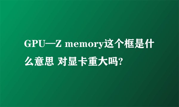 GPU—Z memory这个框是什么意思 对显卡重大吗?