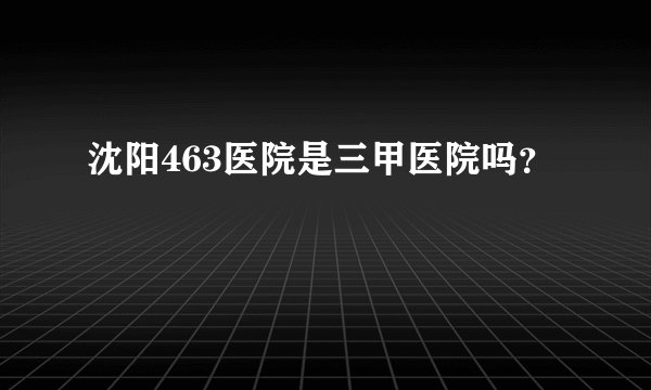 沈阳463医院是三甲医院吗？