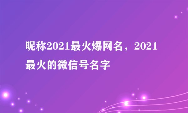 昵称2021最火爆网名，2021最火的微信号名字