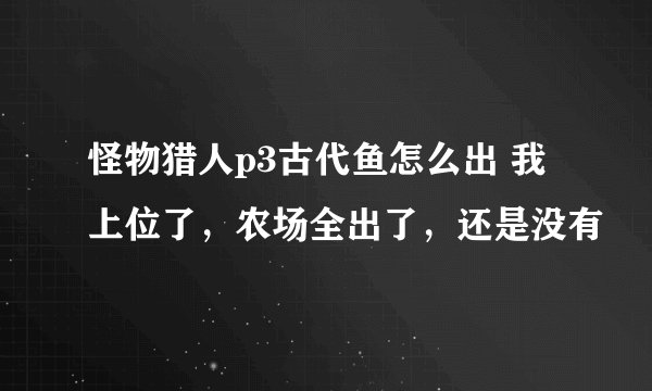 怪物猎人p3古代鱼怎么出 我上位了，农场全出了，还是没有