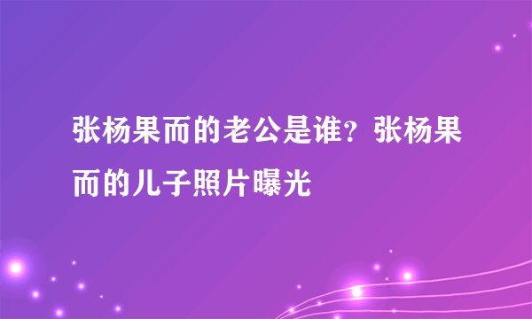 张杨果而的老公是谁？张杨果而的儿子照片曝光