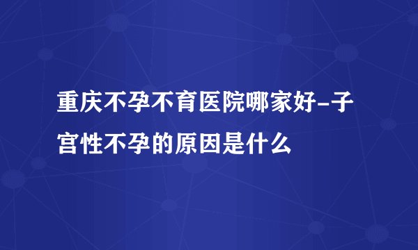 重庆不孕不育医院哪家好-子宫性不孕的原因是什么