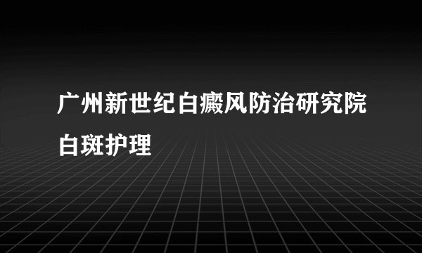 广州新世纪白癜风防治研究院白斑护理