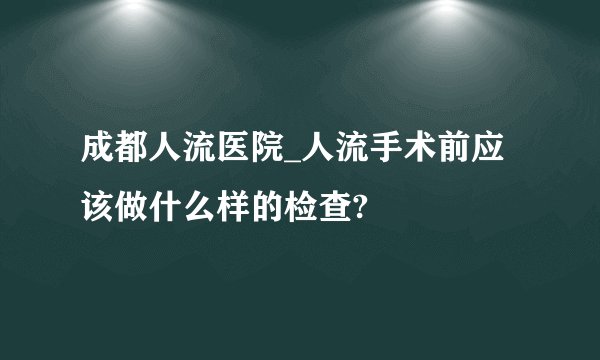 成都人流医院_人流手术前应该做什么样的检查?