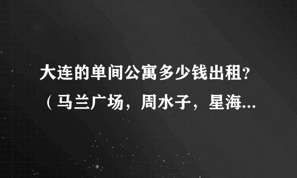 大连的单间公寓多少钱出租？（马兰广场，周水子，星海地角的，只要做公交到市内方便的地方就可以）