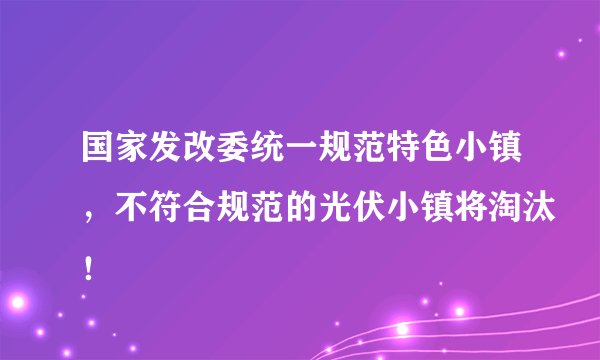 国家发改委统一规范特色小镇，不符合规范的光伏小镇将淘汰！